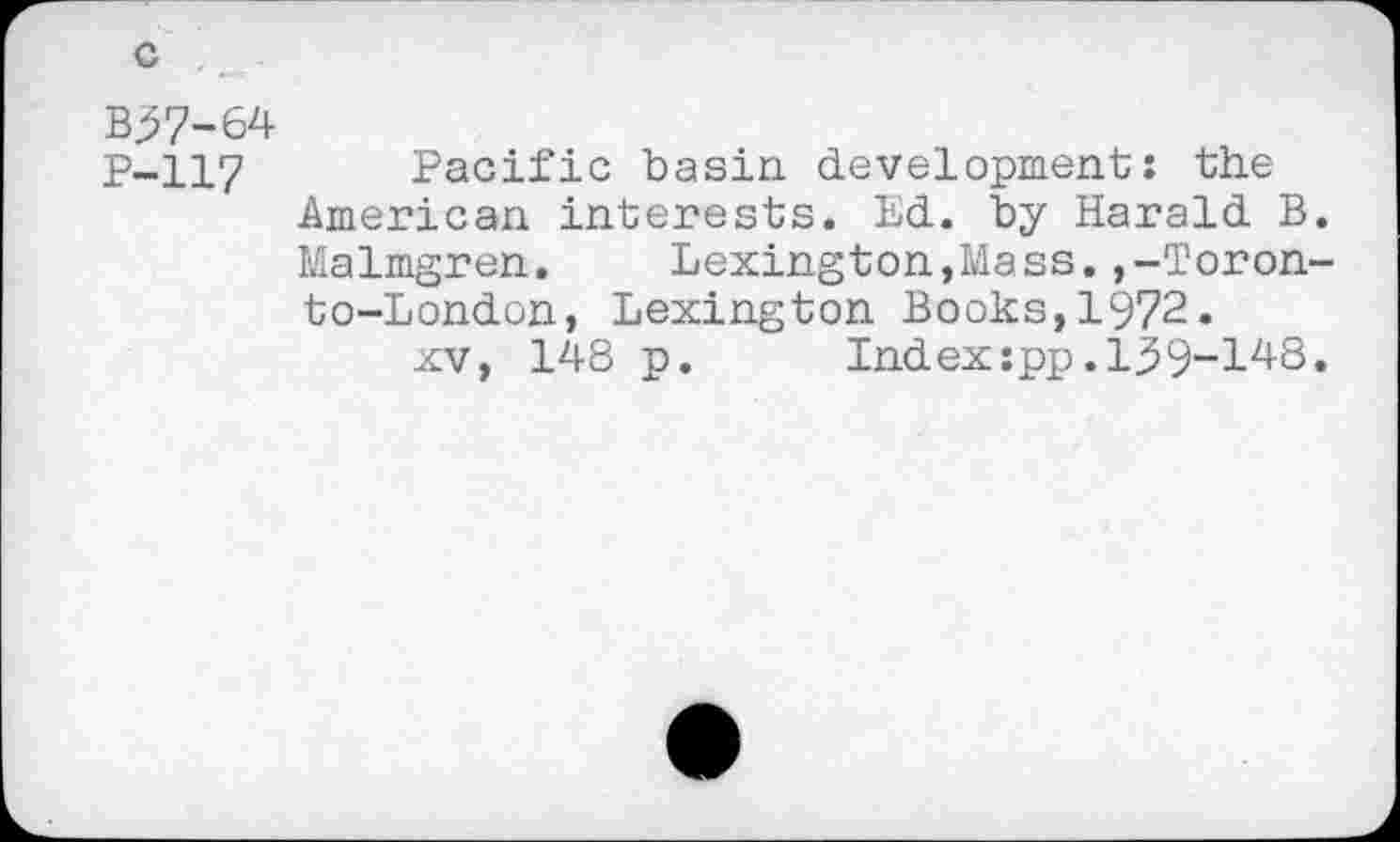 ﻿B37-64
P-117 Pacific basin development: the American interests. Ed. by Harald B.
Malmgren. Lexington,Mass.,-Toron-
to-London, Lexington Books,1972.
xv, 148 p. Index:pp.139-148.